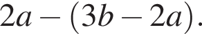 2a минус левая круг­лая скоб­ка 3b минус 2a пра­вая круг­лая скоб­ка .