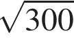  ко­рень из: на­ча­ло ар­гу­мен­та: 300 конец ар­гу­мен­та 