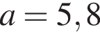 a =5,8