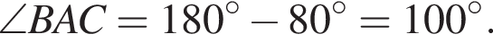  \angle BAC = 180 гра­ду­сов минус 80 гра­ду­сов = 100 гра­ду­сов .