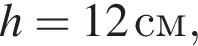  h =12 cм,
