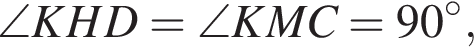 \angle KHD=\angle KMC=90 в сте­пе­ни левая круг­лая скоб­ка \circ пра­вая круг­лая скоб­ка ,
