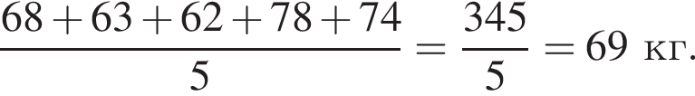  дробь: чис­ли­тель: 68 плюс 63 плюс 62 плюс 78 плюс 74, зна­ме­на­тель: 5 конец дроби = дробь: чис­ли­тель: 345, зна­ме­на­тель: 5 конец дроби = 69 кг. 