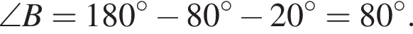 \angle B = 180 гра­ду­сов минус 80 гра­ду­сов минус 20 гра­ду­сов = 80 гра­ду­сов .