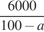  дробь: чис­ли­тель: 6000, зна­ме­на­тель: 100 минус a конец дроби 