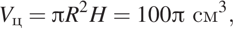  V_ц = Пи R в квад­ра­те H =100 Пи см в кубе ,