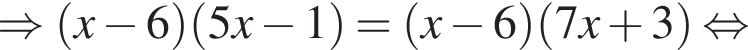 \Rightarrow левая круг­лая скоб­ка x минус 6 пра­вая круг­лая скоб­ка левая круг­лая скоб­ка 5x минус 1 пра­вая круг­лая скоб­ка = левая круг­лая скоб­ка x минус 6 пра­вая круг­лая скоб­ка левая круг­лая скоб­ка 7x плюс 3 пра­вая круг­лая скоб­ка рав­но­силь­но 