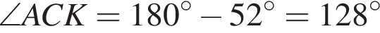\angle ACK=180 в сте­пе­ни левая круг­лая скоб­ка \circ пра­вая круг­лая скоб­ка минус 52 в сте­пе­ни левая круг­лая скоб­ка \circ пра­вая круг­лая скоб­ка =128 в сте­пе­ни левая круг­лая скоб­ка \circ пра­вая круг­лая скоб­ка 