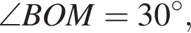  \angle BOM = 30 гра­ду­сов,